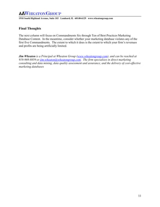 1910 South Highland Avenue, Suite 103 Lombard, IL 60148-6129 www.wheatongroup.com



Final Thoughts

The next column will focus on Commandments Six through Ten of Best Practices Marketing
Database Content. In the meantime, consider whether your marketing database violates any of the
first five Commandments. The extent to which it does is the extent to which your firm’s revenues
and profits are being artificially limited.


Jim Wheaton is a Principal at Wheaton Group (www.wheatongroup.com), and can be reached at
919-969-8859 or jim.wheaton@wheatongroup.com. The firm specializes in direct marketing
consulting and data mining, data quality assessment and assurance, and the delivery of cost-effective
marketing databases




                                                                                                   11
 