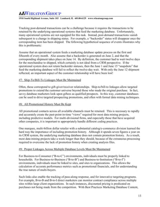 1910 South Highland Avenue, Suite 103 Lombard, IL 60148-6129 www.wheatongroup.com



Tracking post-demand transactions can be a challenge because it requires the transactions to be
retained by the underlying operational systems that feed the marketing database. Unfortunately,
many operational systems are not equipped for this task. Instead, post-demand transactions vanish
subsequent to a change in shipping status. For example, a “backorder” status will disappear once the
corresponding item has been shipped. The following hypothetical sequence of events illustrates why
this is problematic:

Assume that an operational system feeds a marketing database update process on the first and
fifteenth of every month. Also assume that a backorder is generated on June 2, and that the
corresponding shipment takes place on June 14. By definition, the customer had to wait twelve days
for the merchandise to shipped, which certainly is not ideal from a CRM perspective. If the
operational system does not retain backorder statuses, then the June 1 and June 15 “snapshots” that
feed the marketing database will fail to reflect the twelve-day wait. With only the June 12 shipment
reflected, an important aspect of the customer relationship will have been lost!

#7: Ship-To/Bill-To Linkages Must Be Maintained

Often, these correspond to gift-giver/receiver relationships. Ship-to/bill-to linkages allow targeted
promotions to extend the customer universe beyond those who made the original purchase. In fact,
savvy database marketers look upon giftees as qualified prospects. In this way, customer databases
can be used to drive targeted prospecting promotions, and often with formal data mining techniques.

#8: All Promotional History Must Be Kept

All promotional contacts across all available channels must be retained. This is necessary to rapidly
and accurately create the past-point-in-time “views” required for most data mining projects,
including predictive models. For multi-divisional firms, and especially those that have acquired
other companies, it is important to appropriately handle different coding practices.

One marquee, multi-billion dollar retailer with a substantial catalog/e-commerce division learned the
hard way the importance of including promotion history. Although it spends seven figures a year on
its CRM system, the underlying marketing database does not contain promotion history. As a result,
most data mining projects take a week longer than they should, because of the extraneous processing
required to overcome the lack of promotion history when creating analysis files.

#9: Proper Linkages Across Multiple Database Levels Must Be Maintained

For Business-to-Consumer (“B-to-C”) environments, individuals must be properly linked to
households. For Business-to-Business (“B-to-B”) and Business-to-Institution (“B-to-I”)
environments, individuals must be linked to sites, and sites to organizations. This allows the
calculation of accurate performance metrics such as promotional financials, and for understanding
the true nature of multi-buyers.

Such links also enable the tracking of pass-along response, and for innovative targeting programs.
For example, B-to-B and B-to-I direct marketers can monitor contract compliance across multiple
sites within large client organizations. In such instances, discounted pricing is predicated on
purchases not being made from the competition. With Best Practices Marketing Database Content,

                                                                                                     13
 