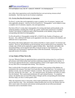 1910 South Highland Avenue, Suite 103 Lombard, IL 60148-6129 www.wheatongroup.com



sites within client organizations can be identified that have not received any mission-critical
merchandise. Such sites may be out of contract compliance.

#10: Overlay Data Must Be Included, As Appropriate

For B-to-C, overlay data can be appended to create a complete view of customers, inquirers and,
when applicable, prospects. Likewise for B-to-B and B-to-I, “firmagraphics” can be added to create
a complete view of customers, inquirers, sites and organizations.

One form of B-to-C overlay data is demographics for existing individuals and households on the
marketing database, including date of birth, age, gender, marital status and presence of children.
Another is the identity of additional adults within households on the database, along with their
corresponding individual-level demographics.

For B-to-B and B-to-I, firmographics include SIC or NAICS Code, Number of Employees, and
Revenue. Also, additional individuals can be appended to sites that are resident on the database, and
additional sites to organizations.

One primary data mining application is the creation of profiles to “paint a picture” of customers and
inquirers. However, the possibilities go far beyond that, and are limited only by the imagination. For
example, date of birth can be employed to support birthday offers. Specifically, individuals with
upcoming birthdays can be targeted with offers of special savings to “treat themselves.” Also,
suitable gifts can be promoted to significant-others within the households. Such programs are
especially lucrative for retailers.


A Case Study of What Not to Do

Last year, Wheaton Group was approached about a potential data mining project by a well-known
gift-oriented, multi-billion dollar retail and direct marketing company that has been in decline. It
soon became apparent that the firm’s marketing database content would support neither the project
nor any other form of meaningful data mining. This is because:

Data is archived after 36 months and is difficult to resurrect. Some portions of the database are
maintained at the surname (“last name”) level and others at the individual level. For surname-level
database records, only one individual’s identity is retained. This means that if a husband orders the
first time, and then the wife orders – say – five subsequent times, the database will reflect six orders
from the husband. This is particularly problematic for a gift-oriented business. To complicate
matters, the database does not track bill-to/ship-to linkages and the corresponding gift relationships
that these imply, nor does it contain gender codes.

Often, the acquisition source is inaccurate, which renders problematic many worthwhile analyses
such as long-term value. Also, merchandise coding discipline does not exist, the Website does not
allow source codes to be entered, and customer records generally do not reflect post-demand
transactions such as merchandise returns.




                                                                                                       14
 
