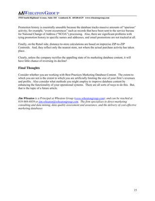 1910 South Highland Avenue, Suite 103 Lombard, IL 60148-6129 www.wheatongroup.com



Promotion history is essentially unusable because the database tracks massive amounts of “spurious”
activity; for example, “event occurrences” such as records that have been sent to the service bureau
for National Change of Address (“NCOA”) processing. Also, there are significant problems with
tying promotion history to specific names and addresses, and email promotions are not tracked at all.

Finally, on the Retail side, distance-to-store calculations are based on imprecise ZIP-to-ZIP
Centroids. And, they reflect only the nearest store, not where the actual purchase activity has taken
place.

Clearly, unless the company rectifies the appalling state of its marketing database content, it will
have little chance of reversing its decline!

Final Thoughts

Consider whether you are working with Best Practices Marketing Database Content. The extent to
which you are not is the extent to which you are artificially limiting the size of your firm’s revenues
and profits. Also consider what methods you might employ to improve database content by
enhancing the functionality of your operational systems. There are all sorts of ways to do this. But,
that is the topic of a future article.


Jim Wheaton is a Principal at Wheaton Group (www.wheatongroup.com), and can be reached at
919-969-8859 or jim.wheaton@wheatongroup.com. The firm specializes in direct marketing
consulting and data mining, data quality assessment and assurance, and the delivery of cost-effective
marketing databases




                                                                                                       15
 