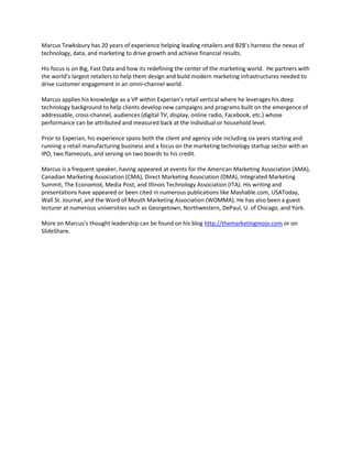Marcus Tewksbury has 20 years of experience helping leading retailers and B2B’s harness the nexus of
technology, data, and marketing to drive growth and achieve financial results.

His focus is on Big, Fast Data and how its redefining the center of the marketing world. He partners with
the world’s largest retailers to help them design and build modern marketing infrastructures needed to
drive customer engagement in an omni-channel world.

Marcus applies his knowledge as a VP within Experian’s retail vertical where he leverages his deep
technology background to help clients develop new campaigns and programs built on the emergence of
addressable, cross-channel, audiences (digital TV, display, online radio, Facebook, etc.) whose
performance can be attributed and measured back at the individual or household level.

Prior to Experian, his experience spans both the client and agency side including six years starting and
running a retail manufacturing business and a focus on the marketing technology startup sector with an
IPO, two flameouts, and serving on two boards to his credit.

Marcus is a frequent speaker, having appeared at events for the American Marketing Association (AMA),
Canadian Marketing Association (CMA), Direct Marketing Association (DMA), Integrated Marketing
Summit, The Economist, Media Post, and Illinois Technology Association (ITA). His writing and
presentations have appeared or been cited in numerous publications like Mashable.com, USAToday,
Wall St. Journal, and the Word of Mouth Marketing Association (WOMMA). He has also been a guest
lecturer at numerous universities such as Georgetown, Northwestern, DePaul, U. of Chicago, and York.

More on Marcus’s thought leadership can be found on his blog http://themarketingmojo.com or on
SlideShare.
 