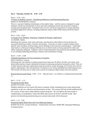 Day 2 Thursday, October 18         8:30 – 2:45

Part 4— 8:30 – 9:30
A Primer on Database Systems—Deciphering Differences and Determining Directions
MARCUS TEWKSBURY, Experian
There is a myriad of database technologies on the market today—and this session is designed to equip
attendees with the key benchmarks to assess and select marketing systems that meet their company’s
existing and anticipated needs. Included in this overview will be an examination of current marketing
automation application software, including traditional vendors, B2B, CRM systems and Web content
systems.

Part 5—9:30 – 10:45
Leveraging Your Database: Reporting, Templates & Strategic Applications
AL BESSIN, Merkle
Identifying the customer, their wants and needs, and what drives their behavior forms the basis for
successful marketing in today’s business environment. Learn how to create a customer balance sheet;
identify where mistakes are being made; and use findings to drive business transformation. Understand
what media is working by looking at different ways in which results are being reported for online and
offline marketing campaigns. Emphasis will be on determining the most practical and actionable methods
to use including marketing performance, lifetime value and business strategy.

Part 6—11:00 – 12:00
Embedded Intelligence, the Next Generation of Analytics
DOUG NEWELL, Calexus
Historically the vast majority of analytic projects have been one-off efforts. By their very nature, such
hand crafted analytics require substantial investment in planning, production and quality control. They are
so labor-intensive that most organizations lack the resources to take advantage of even their most obvious
analytic opportunities. The next generation of analytics is now being embedded into marketing processes.
This session will show how to create such a system of continuous improvement with every analysis.

Break & Boxed Lunch Pickup 12:00 – 12:15 (Boxed Lunch—we will have a working lunch during Part
7)

Part 7—12:15 – 1:15
Navigating the Data Maze
RANDY WATSON, Acxiom
Database marketers are now faced with massive amounts of data, mounting privacy issues and growing
regulations on the use, collection and dissemination of data. This session will look at both traditional and
new sources of data used to shape database analysis programs. We will address the latest trends in
compiled data, co-op databases, online and offline data sources for the B-C and B-B worlds. Best
practices for determining and protecting your customer data needs will be discussed.

Part 8—1:15 – 2:30
Integrating Digital Media Data with Your Marketing Database
RANDY HLAVAC, Lecturer Professor – Northwestern University, Medill IMC (Integrated Marketing
Communications)
 