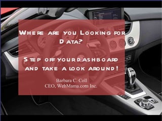 Where are you Looking for Data? Step off your dashboard and take a look around! Barbara C. Coll CEO, WebMama.com Inc.  