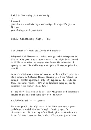 PART 1- Submitting your manuscript
-
Research
procedures for submitting a manuscript for a specific journal.
Discuss
your findings with your team.
PART2- OBEDIENCE AND ETHICS-
The Culture of Shock See Article In Resources
Milgram's and Zimbardo's studies have gained a resurgence of
interest. Can you think of recent events that might have caused
this? I have attached an article from Scientific American. I
apologize that it is upside down and you will have to print it to
read it.
Also, my most recent issue of Monitor on Psychology there is a
short review on Milgram Redux. Researchers from Poland (we
couldn’t get this approved in the US) replicated the study and
found the same results – 90% of participants were willing to
administer the highest shock level
Let me know what you think and how Milgram's and Zimbardo's
studies might still find some applicability today.
RESOURCE for this assignment
For most people, the nightmare of the Holocaust was a gross
pathology, a social sickness brought about by specific
circumstances: the brutality of the Naziregime or certain traits
in the German character. But in the 1960s, a young American
 
