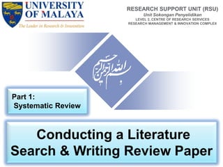 Conducting a Literature
Search & Writing Review Paper
RESEARCH SUPPORT UNIT (RSU)
Unit Sokongan Penyelidikan
LEVEL 2, CENTRE OF RESEARCH SERVICES
RESEARCH MANAGEMENT & INNOVATION COMPLEX
Part 1:
Systematic Review
 