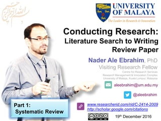 aleebrahim@um.edu.my
@aleebrahim
www.researcherid.com/rid/C-2414-2009
http://scholar.google.com/citations
Conducting Research:
Literature Search to Writing
Review Paper
Nader Ale Ebrahim, PhD
Visiting Research Fellow
Centre for Research Services
Research Management & Innovation Complex
University of Malaya, Kuala Lumpur, Malaysia
19th December 2016
Part 1:
Systematic Review
 