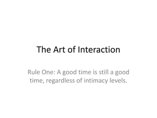 The Art of Interaction

Rule One: A good time is still a good
 time, regardless of intimacy levels.
 