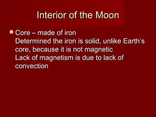Interior of the MoonInterior of the Moon
 Core – made of ironCore – made of iron
Determined the iron is solid, unlike Earth’sDetermined the iron is solid, unlike Earth’s
core, because it is not magneticcore, because it is not magnetic
Lack of magnetism is due to lack ofLack of magnetism is due to lack of
convectionconvection
 