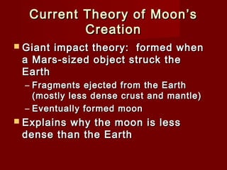 Current Theory of Moon’sCurrent Theory of Moon’s
CreationCreation
 Giant impact theory: formed whenGiant impact theory: formed when
a Mars-sized object struck thea Mars-sized object struck the
EarthEarth
– Fragments ejected from the EarthFragments ejected from the Earth
(mostly less dense crust and mantle)(mostly less dense crust and mantle)
– Eventually formed moonEventually formed moon
 Explains why the moon is lessExplains why the moon is less
dense than the Earthdense than the Earth
 