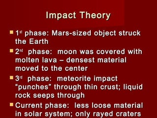 Impact TheoryImpact Theory
 11stst
phase: Mars-sized object struckphase: Mars-sized object struck
the Earththe Earth
 22ndnd
phase: moon was covered withphase: moon was covered with
molten lava – densest materialmolten lava – densest material
moved to the centermoved to the center
 33rdrd
phase: meteorite impactphase: meteorite impact
“punches” through thin crust; liquid“punches” through thin crust; liquid
rock seeps throughrock seeps through
 Current phase: less loose materialCurrent phase: less loose material
in solar system; only rayed cratersin solar system; only rayed craters
 