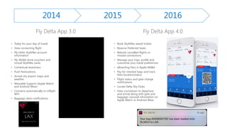 • Today for your day of travel
• View connecting flight
• My Delta SkyMiles account
information
• My Wallet drink vouchers and
virtual SkyMiles cards
• Contextual awareness
• Push Noticiations
• Arrival city airport maps and
weather
• Wearable Support (Apple Watch
and Android Wear)
• Connects automatically to inflight
WiFi
• Baggage claim notifications
• Book SkyMiles award tickets
• Reserve Preferred Seats
• Rebook cancelled flights or
missed connections
• Manage your trips, profile and
customize your travel preferences
• eBoarding Pass in Apple Wallet
• Pay for checked bags and track
their location/status
• Flight status and gate change
notifications
• Locate Delta Sky Clubs
• View countdown to departure
and arrival along with gate and
baggage carousel information on
Apple Watch or Android Wear
2014 2015 2016
 