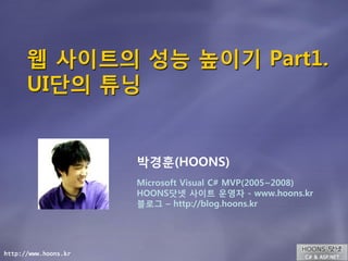 웹 사이트의 성능 높이기 Part1.
      UI단의 튜닝


                      박경훈(HOONS)
                      Microsoft Visual C# MVP(2005~2008)
                      HOONS닷넷 사이트 운영자 - www.hoons.kr
                      블로그 – http://blog.hoons.kr




http://www.hoons.kr
 