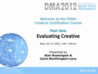 Welcome to the DMA‘s
Creative Certification Course

             Part One
 Evaluating Creative
   Wed., Oct. 17, 2012 ; 1:00 – 4:00 pm


         Presented by
      Alan Rosenspan &
   Carol Worthington-Levy
 