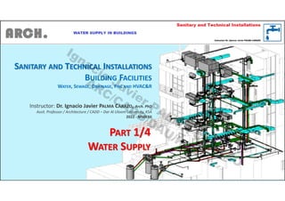 SANITARY AND TECHNICAL INSTALLATIONS
BUILDING FACILITIES
WATER, SEWAGE, DRAINAGE, FIRE AND HVAC&R
Instructor: Dr. Ignacio Javier PALMA CARAZO, Arch. PhD
Assit. Professor / Architecture / CADD – Dar Al Uloom University, KSA
2022 - MMXXII
PART 1/4
WATER SUPPLY
Ignacio
Javier PALM
A
CARAZO
ARC/CADD/DAU/KSA
 