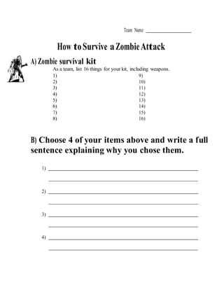 Team Name:
How toSurvive aZombieAttack
A) Zombie survival kit
As a team, list 16 things for your kit, including weapons.
1) 9)
2) 10)
3) 11)
4) 12)
5) 13)
6) 14)
7) 15)
8) 16)
B) Choose 4 of your items above and write a full
sentence explaining why you chose them.
1)
2)
3)
4)
 