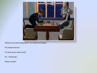 “Where do you think Daddy went?  He missed my birthday.”“He missed mine too.”“I’m sorry do you want a hug?”“No.  Checkmate.”“Awww, shucks!”