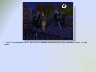 If the kids didn’t know where Arthur went, the two knowledge sim elders certainly did and were very anxious to book a cruise.  