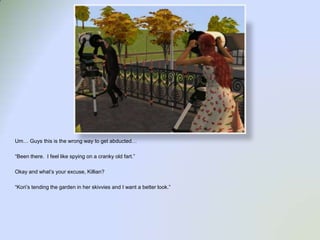 Um… Guys this is the wrong way to get abducted…“Been there.  I feel like spying on a cranky old fart.”Okay and what’s your excuse, Killian?“Kori’s tending the garden in her skivvies and I want a better look.”