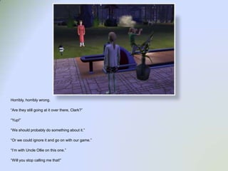 Horribly, horribly wrong.“Are they still going at it over there, Clark?”“Yup!”“We should probably do something about it.”“Or we could ignore it and go on with our game.”“I’m with Uncle Ollie on this one.”“Will you stop calling me that!”