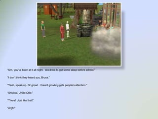 “Um, you’ve been at it all night.  We’d like to get some sleep before school.”“I don’t think they heard you, Bruce.”“Yeah, speak up. Or growl.  I heard growling gets people’s attention.”“Shut up, Uncle Ollie.”“There!  Just like that!”“Argh!”
