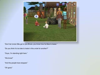 “Don’t let Uncle Ollie get to you Bruce, you know how he likes to tease.”“Do you think it’s too late to trade in this uncle for another?”“Guys, I’m standing right here.”“We know!”“And the people have stopped.”“Oh good.”