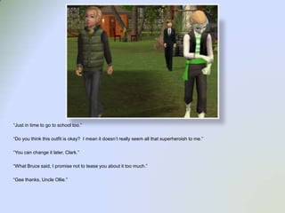 “Just in time to go to school too.”“Do you think this outfit is okay?  I mean it doesn’t really seem all that superheroish to me.”“You can change it later, Clark.”“What Bruce said, I promise not to tease you about it too much.”“Gee thanks, Uncle Ollie.”