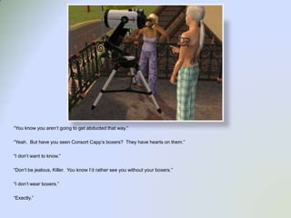 “You know you aren’t going to get abducted that way.”“Yeah.  But have you seen Consort Capp’s boxers?  They have hearts on them.”“I don’t want to know.”“Don’t be jealous, Killer.  You know I’d rather see you without your boxers.”“I don’t wear boxers.”“Exactly.”