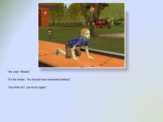 “Aw crap!  Missed.”“It’s the shoes.  You should have remained barefoot.”“You think so?  Let me try again.”