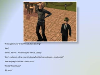 “Kicking Clark and Uncle Ollie’s butts in Bowling.”“Hey!”“What?  It’s true.  You should play with us, Daddy.”“Can’t my back is killing me and I already feel like I’ve swallowed a bowling ball.”“Well maybe you shouldn’t eat so much.”“We don’t eat, Bruce.”“My point.”