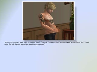 “You’re going to be a good baby for, Daddy, right?  Oh gods, I’m talking to my stomach like a regular family sim.  This is nuts.  But still, there is something about being pregnant.”