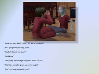 “Have you seen Daddy’s belly?  It’s like he’s really fat!”“He’s going to have a baby, Bruce.”“Really?  How do you know?”“I just know.”“That’s silly, men can’t get pregnant!  Books say so!”“Then how come I’m green and you’re beige?”“Don’t you have homework to do?”