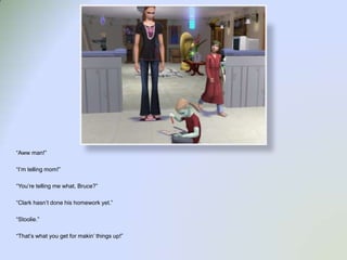 “Aww man!”“I’m telling mom!”“You’re telling me what, Bruce?”“Clark hasn’t done his homework yet.”“Stoolie.”“That’s what you get for makin’ things up!”