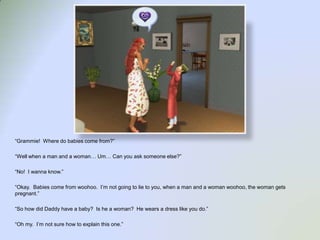 “Grammie!  Where do babies come from?”“Well when a man and a woman… Um… Can you ask someone else?”“No!  I wanna know.”“Okay.  Babies come from woohoo.  I’m not going to lie to you, when a man and a woman woohoo, the woman gets pregnant.”“So how did Daddy have a baby?  Is he a woman?  He wears a dress like you do.”“Oh my.  I’m not sure how to explain this one.”