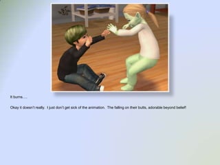 It burns….Okay it doesn’t really.  I just don’t get sick of the animation.  The falling on their butts, adorable beyond belief!