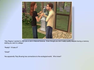 “Hey Regina I wanted to offer you a Job in Natural Science.  Even though you don’t really qualify despite having a memory stating you went to college.”“Really?  I’ll take it!”“Great!”Yes apparently Toby Bruenig has connections to the ecological world.  Who knew?