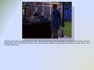 And they are mostly, spending oodles of money.  Most customers leave with gold bags and inventories full of crap.  If I were keeping this hood, I would feel bad since my two other test apoc families are being taken for all they are worth.  But I’m not so I don’t feel so bad.