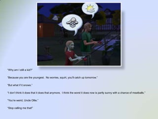 “Why am I still a kid?”“Because you are the youngest.  No worries, squirt, you’ll catch up tomorrow.”“But what if it snows.”“I don’t think it does that it does that anymore.  I think the worst it does now is partly sunny with a chance of meatballs.”“You’re weird, Uncle Ollie.”“Stop calling me that!”