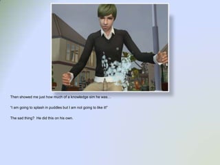 Then showed me just how much of a knowledge sim he was…“I am going to splash in puddles but I am not going to like it!”The sad thing?  He did this on his own.