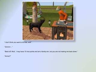 “I don’t think you want to do that, wolf.”“Grrrrrrrr…”“Back off, Mutt.  I may have 10 nice points and am a family sim, but you are not making me back down.”“Arrroo?”