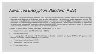 Advanced Encryption Standard (AES)
◦ Kelemahan SPN pada umumnya (termasuk pada Rijndael) adalah berbedanya struktur enkripsi dan dekripsi sehingga
diperlukan dua algoritma yang berbeda untuk enkripsi dan dekripsi. Dan tentu pula tingkat keamanan enkripsi dan
dekripsinya menjadi berbeda. AES memiliki blok masukan dan keluaran serta kunci 128 bit. Untuk tingkat keamanan yang
lebih tinggi, AES dapat menggunakan kunci 192 dan 256 bit. Setiap masukan 128 bit plaintext dimasukkan ke dalam state
yang berbentuk bujursangkar berukuran 4×4 byte. State ini di-XOR dengan key dan selanjutnya diolah 10 kali dengan
subtitusi-transformasi linear-Addkey. Dan di akhir diperoleh ciphertext.
◦ Berikut ini adalah operasi Rijndael (AES) yang menggunakan 128 bit kunci:
◦ 1. Ekspansi kunci utama (dari 128 bit menjadi 1408 bit);
◦ 2. Pencampuran subkey;
◦ 3. Ulang dari i=1 sampai i=10 Transformasi : ByteSub (subtitusi per byte) ShiftRow (Pergeseren byte
perbaris) MixColumn (Operasi perkalian GF(2) per kolom);
◦ 4. Pencampuran subkey (dengan XOR);
◦ 5. Transformasi : ByteSub dan ShiftRow;
◦ 6. Pencampuran subkey.
 