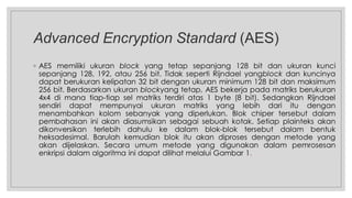 Advanced Encryption Standard (AES)
◦ AES memiliki ukuran block yang tetap sepanjang 128 bit dan ukuran kunci
sepanjang 128, 192, atau 256 bit. Tidak seperti Rijndael yangblock dan kuncinya
dapat berukuran kelipatan 32 bit dengan ukuran minimum 128 bit dan maksimum
256 bit. Berdasarkan ukuran blockyang tetap, AES bekerja pada matriks berukuran
4x4 di mana tiap-tiap sel matriks terdiri atas 1 byte (8 bit). Sedangkan Rijndael
sendiri dapat mempunyai ukuran matriks yang lebih dari itu dengan
menambahkan kolom sebanyak yang diperlukan. Blok chiper tersebut dalam
pembahasan ini akan diasumsikan sebagai sebuah kotak. Setiap plainteks akan
dikonversikan terlebih dahulu ke dalam blok-blok tersebut dalam bentuk
heksadesimal. Barulah kemudian blok itu akan diproses dengan metode yang
akan dijelaskan. Secara umum metode yang digunakan dalam pemrosesan
enkripsi dalam algoritma ini dapat dilihat melalui Gambar 1.
 