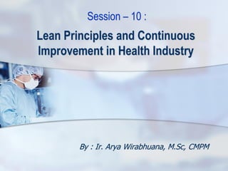 Lean Principles and Continuous
Improvement in Health Industry
By : Ir. Arya Wirabhuana, M.Sc, CMPM
Session – 10 :
 