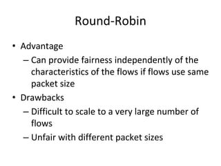 Round-Robin
• Advantage
– Can provide fairness independently of the
characteristics of the flows if flows use same
packet size
• Drawbacks
– Difficult to scale to a very large number of
flows
– Unfair with different packet sizes
 
