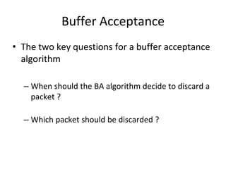 Buffer Acceptance
• The two key questions for a buffer acceptance
algorithm
– When should the BA algorithm decide to discard a
packet ?
– Which packet should be discarded ?
 