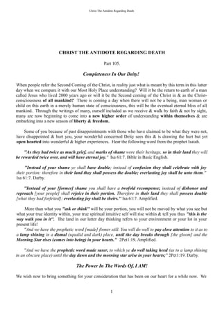 Christ The Antidote Regarding Death
CHRIST THE ANTIDOTE REGARDING DEATH
Part 105.
Completeness In Our Deity!
When people refer the Second Coming of the Christ, in reality just what is meant by this term in this latter
day when we compare it with our Most Holy Place understanding? Will it be the return to earth of a man
called Jesus who lived 2000 years ago or will it be the Second coming of the Christ in & as the Christ-
consciousness of all mankind? There is coming a day when there will not be a being, man woman or
child on this earth in a merely human state of consciousness, this will be the eventual eternal bliss of all
mankind. Through the writings of many, ourself included as we receive & walk by faith & not by sight,
many are now beginning to come into a new higher order of understanding within themselves & are
embarking into a new season of liberty & freedom.
Some of you because of past disappointments with those who have claimed to be what they were not,
have disappointed & hurt you, your wonderful concerned Deity sees this & is drawing the hurt but yet
open hearted into wonderful & higher experiences. Hear the following word from the prophet Isaiah.
''As they had twice as much grief, and marks of shame were their heritage, so in their land they will
be rewarded twice over, and will have eternal joy.'' Isa 61:7. Bible in Basic English.
''Instead of your shame ye shall have double; instead of confusion they shall celebrate with joy
their portion: therefore in their land they shall possess the double; everlasting joy shall be unto them.''
Isa 61:7. Darby.
''Instead of your [former] shame you shall have a twofold recompense; instead of dishonor and
reproach [your people] shall rejoice in their portion. Therefore in their land they shall possess double
[what they had forfeited]; everlasting joy shall be theirs.'' Isa 61:7. Amplified.
More than what you ''ask or think'' will be your portion, you will not be moved by what you see but
what your true identity within, your true spiritual intuitive self will rise within & tell you thus ''this is the
way walk you in it''. The land in our latter day thinking refers to your environment or your lot in your
present life!
''And we have the prophetic word [made] firmer still. You will do well to pay close attention to it as to
a lamp shining in a dismal (squalid and dark) place, until the day breaks through [the gloom] and the
Morning Star rises (comes into being) in your hearts.'' 2Pet1:19. Amplified.
''And we have the prophetic word made surer, to which ye do well taking heed (as to a lamp shining
in an obscure place) until the day dawn and the morning star arise in your hearts;'' 2Pet1:19. Darby.
The Power In The Words Of, I AM!
We wish now to bring something for your consideration that has been on our heart for a while now. We
1
 