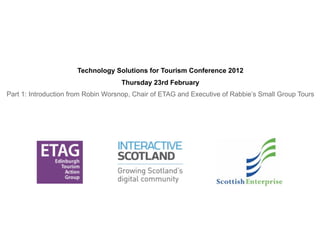 Technology Solutions for Tourism Conference 2012
                                    Thursday 23rd February
Part 1: Introduction from Robin Worsnop, Chair of ETAG and Executive of Rabbie’s Small Group Tours
 