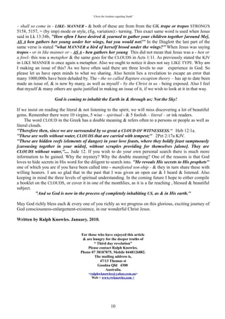 “Christ the Antidote regarding Death”


was a - hen or a fowl- this was a metaphor & the same goes for the CLOUDS in Acts 1:11. As previously
stated the KJV in LIKE MANNER is once again a metaphor. Also we ought to notice it does not say
[LIKE TYPE]. Why am I making an issue of this? As we have often said there are three levels to our
experience in God. So please let us have open minds to what we sharing. Also herein lies a revelation to
escape an error that many 1000,000s have been deluded by. The - the so called Rapture escapism theory –
has up to date been made an issue of, & is now by many, as well as myself - by the Christ in us - being
exposed. Also I feel that myself & many others are quite justified in making an issue of it, if we wish to
look at it in that way.

                     God is coming to inhabit the Earth in & through us; Not the Sky!

If we insist on reading the literal & not listening to the spirit, we will miss discovering a lot of beautiful
gems. Remember there were 10 virgins, 5 wise – spiritual - & 5 foolish – literal – or ink readers.

   The word CLOUD in the Greek has a double meaning & refers often to a persons or people as well as
literal clouds.
“Therefore then, since we are surrounded by so great a CLOUD OF WITNESSESS. Heb 12:1a.
“These are wells without water, CLOUDS that are carried with tempest; 2Pet 2:17a KJV.
“These are hidden reefs (elements of danger) in your love feasts, where they boldly feast sumptuously
[carousing together in your midst], without scruples providing for themselves [alone]. They are
CLOUDS without water,.... Jude 12. If you wish to do your own personal search there is much more
information to be gained. Why the mystery? Why the double meaning? One of the reasons is that God
loves to hide secrets in His word for the diligent to search into. “He reveals His secrets to His prophets”
one of which you are if you have been called into -manifested son-ship - & they in turn share these with
willing hearers. I am so glad that in the past that I was given an open ear & I heard & listened. Also
keeping in mind the three levels of spiritual understanding.
    In the coming future I hope to either compile a booklet on the CLOUDS, or cover it in one of the
monthlies, as it is a far reaching , blessed & beautiful subject.

          “And so God is now in the process of completely inhabiting US, as & in His earth.”

May God richly bless each & every one of you richly as we progress on this glorious, exciting journey of
God consciousness-enlargement-existence, in our wonderful Christ Jesus.



Written by Ralph Knowles. January. 2010.


                                    For those who have enjoyed this article
                                     & are hungry for the deeper truths of
                                           “ Third day revelation”
                                        Please contact Ralph Knowles.
                                    Phone 07 38187875, Mobile 0448126882.
                                            The mailing address is,
                                               47/13 Thomas st
                                              Goodna Qld 4300
                                                  Australia.




                                                           10
 