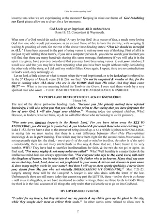 “Christ the Antidote regarding Death”


lowered into what we are experiencing at the moment? Keeping in mind our theme of God Inhabiting
our Earth please allow me to divert for a few moments.

                            “God Locks up or imprisons All in stubbornness”
                                      Rom 11: 32. Concordant & Weymouth.
What sort of a God would do such a thing? A very loving God! As a matter of fact, a much more loving
God than one who would put someone in an eternal flame of fire to burn for eternity; with weeping &
wailing & gnashing of teeth, for the rest of the above verse-heading states; “That He should be merciful
to ALL.” I have been accused in the past of using verses to suit my own way of thinking. First of all it is
not just myself writing these truth's, if you are a computer person & you care to search your internet you
will find that there are many hundreds sharing this same message, furthermore if you will take it in the
spirit it is given, have you ever considered that you may have been using verses to suit your mind-set, I
would also add that you may have been repeating what you have been taught without really considering
the other side of the story, as I did until my middle fifties. Once again, I repeat, there are no contradictions
in God's word, only seemingly so.
  Let us look a little closer at what is meant when the word imprisoned, or to be locked up is referred to.
In the 5th Chapter of John & verse 28 & 29a we find. “Do not be surprised & wonder at this, for the
time is coming when ALL those who are in the TOMBS shall hear His voice, And they shall come
OUT---- What is the true meaning behind the Tomb or the Grave. I once read these words by a very
spiritual man who wrote – “THERE IS NO DEEPER DEATH THAN IGNORANCE & UNBELIEF.”

                  “MY PEOPLE ARE DESTROYED FOR LACK OF KNOWLEDGE”
                                                  Hosea 4:6.
The rest of the above part-verse heading reads. “because you [the priestly nation] have rejected
knowledge, I will also reject you that you shall be no priest to Me; seeing that you have forgotten the
law of your God, I will also forget your children.” Meaning today our spiritual children. Why? Because,
as leaders, what we think, say & do will affect those who are looking to us for guidance.

“Woe unto you, lawyers (experts in the Mosaic Law)! For you have taken away the KEY TO
KNOWLEDGE; you did not go in yourselves, & you hindered & prevented those who were entering
in.” Luke 11:52. So we have a clue to the answer of being locked up, A KEY which is joined to
KNOWLEDGE, in saying this we must realise that there is a vast difference between- Most Holy Place-
spiritual knowledge & an in part learning. That which may have been right for the second realm-
Pentecostal- is not necessarily right for the third, – one is partly of the soul or mind or intellect, the other
is of the spirit – incidentally, there are not many intellectuals in this way & those that are, I have found to
be very humble. WHY? They have had to sacrifice intellectualism for faith, & the two do not gel or agree.
As Paul said; “Not many mighty & not many noble are called” Why? Well humility is a major factor &
the intellectual mind does not always appreciate that. “Not everyone who says to Me, Lord, Lord, will
enter the kingdom of heaven, but he who does the will of My Father who is in heaven. Many shall say
unto me on that day, Lord, Lord, have we not prophesied in your name & driven out demons in your
name & done many mighty works in your name? And then I will say to them openly (publicly), I never
knew you; depart from Me, you who act wickedly [DISREGARDING MY COMMANDS]. Matt 7:21-
23. Largely among these will be the Lawyers! A lawyer is one who deals with the letter of the law.
Unfortunately there are still many today that cannot see past the LETTER, these – unless there is a
change – will miss it altogether, as we have mentioned in earlier writings, there are three levels to God's
Word, the third is in the final account of all things the only realm that will enable us to go on into
Godhood.

                                      “MY LOVERS DECIEVED ME”

“I called for my lovers, but they deceived me: my priests & my elders gave up the ghost in the city,
while they sought their meat to relieve their souls.” In other words some refused to allow new &

                                                             2
 