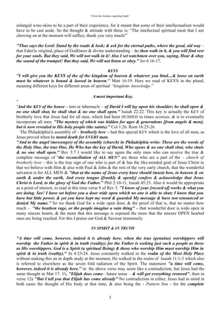 “Christ the Antidote regarding Death”


enlarged wine-skins to be a part of their experience, for it meant that some of their intellectualism would
have to be cast aside. So the thought & attitude with these is; “The intellectual spiritual meat that I am
chewing on at the moment will suffice; thank you very much!”

“Thus says the Lord: Stand by the roads & look; & ask for the eternal paths, where the good, old way –
that Eden'ic original, place of Godliness & divine understanding – is; then walk in it, & you will find rest
for your souls. But they said, We will not walk in it! Also I set watchmen over you, saying, Hear & obey
the sound of the trumpet! But they said, We will not listen or obey.” Jer 6:16-17.

                                                    “KEYS”
“I will give you the KEYS of the of the kingdom of heaven & whatever you bind....& loose on earth
must be whatever is bound & loosed in heaven.” Matt 16:19. Here we read of KEYS in the plural,
meaning different keys for different areas of spiritual “kingdom- knowledge.”

                                             'A most important Key'
“And the KEY of the house – tent or tabernacle – of David I will lay upon his shoulder; he shall open &
no one shall shut, he shall shut & no one shall open.” Isaiah 22:22.`This key is actually the KEY of
brotherly love that Jesus had for all men, which had been HUSHED in times aeonian, & is to eventually
incorporate all men. “The mystery of which was hidden for ages & generations [from angels & men],
but is now revealed to His holy people (the saints). Col 1:26. Rom 16:25-26.
  The Philadelphia'n assembly of – brotherly love – had this special KEY which is the love of all men, as
Jesus proved when he tasted death for EVERY man.
“And to the angel (messenger) of the assembly (church) in Philadelphia write: These are the words of
the Holy One, the true One, He Who has the key of David, Who opens & no one shall shut, who shuts
& no one shall open.” Rev 3:7 I would like to say again the only ones who can receive the true &
complete message of “the reconciliation of ALL MEN” are those who are a part of the – church of
brotherly love – this is the true sign of one who is part of & has the like-minded goal of Jesus Christ in
that we believe with Him & also with Paul & John & the rest of the very early church, that the wonderful
salvation is for ALL MEN & “that at the name of Jesus every knee should (must) bow, in heaven & on
earth & under the earth, And every tongue [frankly & openly] confess & acknowledge that Jesus
Christ is Lord, to the glory of God the Father.” Phil 2:10-11, Isaiah 45:23. Also it would be appropriate
as a point of interest, to read at this time verse 8 of Rev 3. I know of your [record of] works & what you
are doing. See! I have set before you a door wide open which no one is able to shut; I know that you
have but little power, & yet you have kept my word & guarded My message & have not renounced or
denied My name.” So we thank God for a wide open door, & the proof of that is, that no matter how
much – the heathen rage, or the people imagine a vain thing – that wonderful door is wide open in
many sincere hearts, & the more that this message is exposed the more that the sincere OPEN hearted
ones are being reached. For this I praise our God & Saviour immensely.

                                        “IN SPIRIT & IN TRUTH”

“A time will come, however, indeed it is already here, when the true (genuine) worshippers will
worship the Father in spirit & in truth (reality); for the Father is seeking just such a people as these
as His worshippers. God is a Spirit (a spiritual Being) & those who worship Him must worship Him in
spirit & in truth (reality).” Jn 4:23-24. Jesus constantly walked in the “realm of the Most Holy Place”
without making this an in depth study at the moment, He walked in the realm of Isaiah 11:1-3 which also
is referred to elsewhere as the seven fold radiation of the Spirit. The statement a time will come, however,
indeed it is already here. in the above verse may seem like a contradiction, but Jesus had the same
thought in Mat 17: 11, Elijah does come– future tense – & will get everything restored”, then in verse
12a “But I tell you that Elijah has come already.” No contradiction in either; Jesus had in mind in both
cases the thought of His body at that time, & also being the - Pattern Son - for the complete fulfilment of
His corporate body, which was to take place in the future. The completeness of – In spirit & in truth – is

                                                           3
 