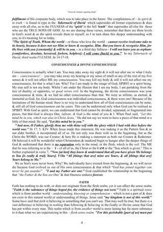 “Christ the Antidote regarding Death”


found in type in the “Tabernacle of David” which supersedes all former experiences & does away with
all else, as in the FULNESS of the 'spirit' is the full 'truth' that supersedes all else for those who are the
TRUE SONS OF GOD. As we are sharing these verses, remember that there are three levels in God's
word & as the spirit reveals them to myself, so I in turn share this deeper understanding with you, in it's
meaning for us today.
“The Spirit of Truth, Whom the world – or those who love the world – cannot receive (welcome take to
its heart), because it does not see Him or know & recognise. Him. But you know & recognise Him, for
He lives with you [constantly] & will be in you. - in a third day fullness - I will not leave you as orphans
[comfortless, desolate, bereaved, forlorn, helpless]; I will come [back] to you.” In my Tabernacle of
David, third realm FULNESS. Jn 14:17-18.

                           “CONSCIOUSNESS & DIVINE CONSCIOUSNESS”

Consciousness is actually what I am. You may take away my sight & it will not alter me or what I truly
am – consciousness! – you may take away my hearing or my sense of smell or any of the rest of my five
senses & it will not affect ME my consciousness. You may kill my body & still it will not affect me my
consciousness, for that is what I am. Why? For I am made in the image of God, SPIRIT or a spirit being.
My true self is not my body. Whilst I am under the illusion that I am my body, I am partaking from the
tree of duality, or opposites, or good verses evil. In the beginning, the divine consciousness was your
consciousness & mine, & we had no other consciousness than that. We were as infinite, as eternal, &
immortal as God, for, God consciousness was individual consciousness, & these were one! Because of the
limitations of the human mind, there is no way to understand how all of God consciousness can be mine,
& still all of God consciousness can be yours. This can be understood only when God can be realised as
SPIRIT. With God as spirit, we can understand that God cannot be divided, separated, or fragmented into
pieces, but that God is always One, infinite, & God is the mind of you & I. When Paul said, “Let this
mind be in you, which was also in Christ Jesus,” He did not say we were to have a piece of that mind or a
little of that mind. He said, “Let this mind be in you.”
   “And now, O Father, glorify thou me with thine self with the glory which I had with thee before the
world was.” Jn 17: 5. KJV. When Jesus made this statement, He was making it as the Pattern Son & as
our elder brother, it incorporated all of us. He not only was there with us in the beginning, but as the
Christ the WORD, was our Creator; & here He is making a statement as both our Creator & Redeemer.
Oh beloved it will be wonderful when Christendom & mankind begin to hunger after the deeper things of
God & understand that there is no separation only in the mind, or the flesh, which is the veil. The ME
that he was referring to is the – I – of all of us, the Christ or the I AM or the “Son which is given.” This
is further explained in verse 7, “Now [at last] they know & understand that all you have given Me
belongs to You [is really & truly Yours]. V10a “All [things that are] mine are Yours, & all [things that
are] Yours belong to Me.”
   We as Son's were never born, Why? We individually have existed from the beginning, & we will never
die because God evolved us out of His own consciousness & that which “God has joined together can
never be put asunder” “I and my Father are one.” God established the relationship in the beginning that
“the Father & the Son are One”& that Oneness endures forever.

                                                   “FAITH”
Faith has nothing to do with, or does not originate from the flesh realm, yet it can affect the sense realm.
“Faith is the substance of things hoped for, the evidence of things not seen.” Faith is a spiritual sense
which is from another world – understanding, knowing or comprehension – which is not a part of & does
not exist in this natural world or understanding of things. Jesus said “my kingdom is not of this world.”
Some have said that faith is believing in something that you can't see. That may well be true; but there is a
vast difference in believing in nothing than following & believing in the Godly or Divine sense that God
has put within every man. This realm which is from another world is more lasting has far more substance
to it than what we are experiencing in this – flesh-sense realm. “For this perishable [part of us] must put
on the imperishable [nature] & this mortal [part of us, this nature that is capable of dying] must put on

                                                            4
 